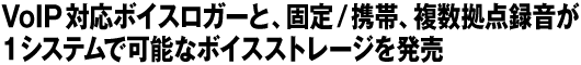 VoIP対応ボイスロガーと、固定/携帯、複数拠点録音が　1システムで可能なボイスストレージを発売