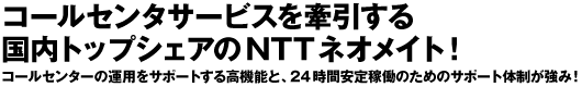 コールセンタサービスを牽引する　国内トップシェアのNTTネオメイト！　コールセンターの運用をサポートする高機能と、24時間安定稼働のためのサポート体制が強み！