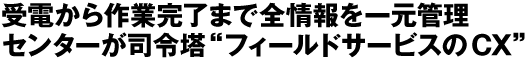 受電から作業完了まで全情報を一元管理　センターが司令塔“フィールドサービスのCX”